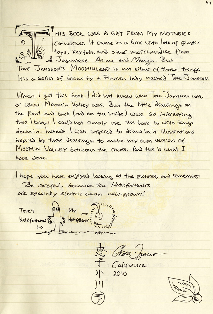 This book was a gift from my mother's coworker. It came in a box with lots of plastic toys, keyfobs, and other merchandise from Japanese Anime and Manga. But Tove Jansson's Moominland is not either of those things. It is a series of books by a Finnish lady named Tove Jansson.
When I got this book I did not know who Tove Jansson was, or what Moomin Valley was. But the little drawings on the front and back (and on the inside) were so interesting that I knew I could not simply use this book to write things down in. Instead I was inspired to draw in it illustrations inspired by those drawings: to make my own version of Moomin Valley between the covers. And this is what I have done.
I hope you have enjoyed looking at the pictures, and remember: 
Be careful, because the Hattifatterners are specially electric when new-grown!
Grace Ogawa
California
2010