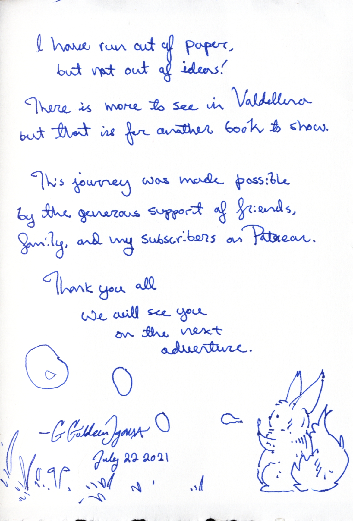 I have run out of paper, but not out of ideas!
There is more to see in Valdelluna but that is for another book to show.
This journey was made possible by the generous support of friends, family, and my subscribers on Patreon. 
Thank you all
we will see you
on the next
adventure.
G Goldeen Ogawa
July 22 2021